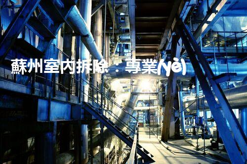 蘇州室內拆除：專業(yè)高效，安全環(huán)保一站式服務